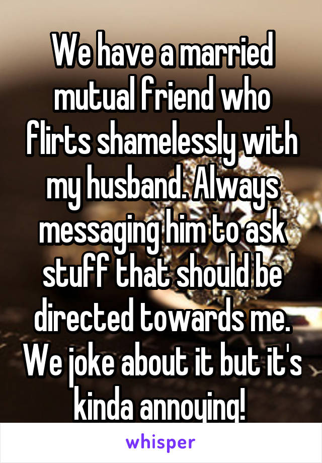 We have a married mutual friend who flirts shamelessly with my husband. Always messaging him to ask stuff that should be directed towards me. We joke about it but it's kinda annoying! 