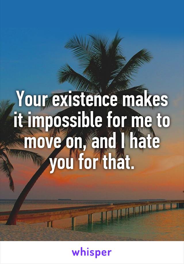 Your existence makes it impossible for me to move on, and I hate you for that.