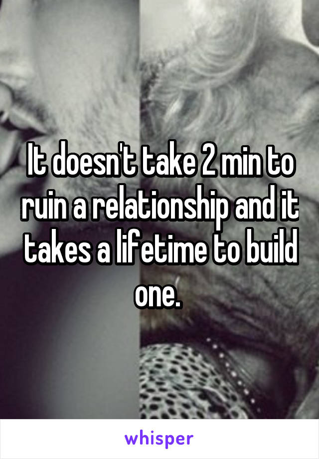 It doesn't take 2 min to ruin a relationship and it takes a lifetime to build one. 