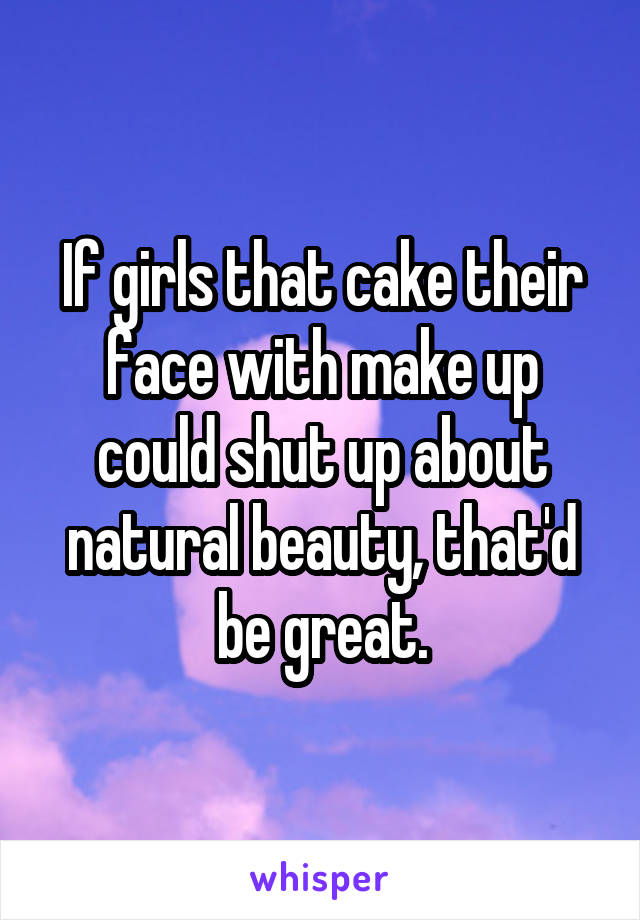 If girls that cake their face with make up could shut up about natural beauty, that'd be great.