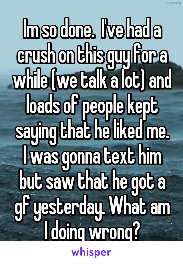 Im so done.  I've had a crush on this guy for a while (we talk a lot) and loads of people kept saying that he liked me. I was gonna text him but saw that he got a gf yesterday. What am I doing wrong?