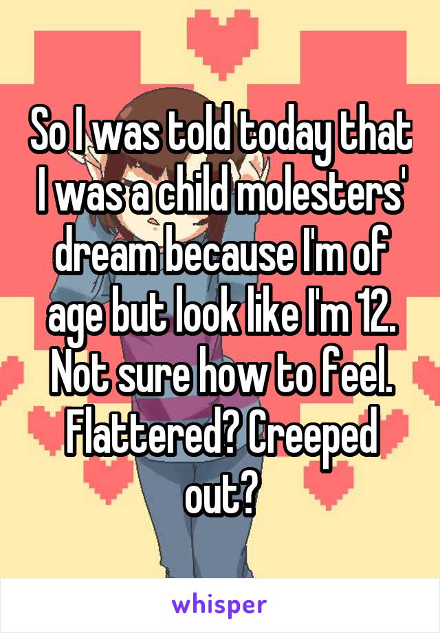So I was told today that I was a child molesters' dream because I'm of age but look like I'm 12. Not sure how to feel. Flattered? Creeped out?