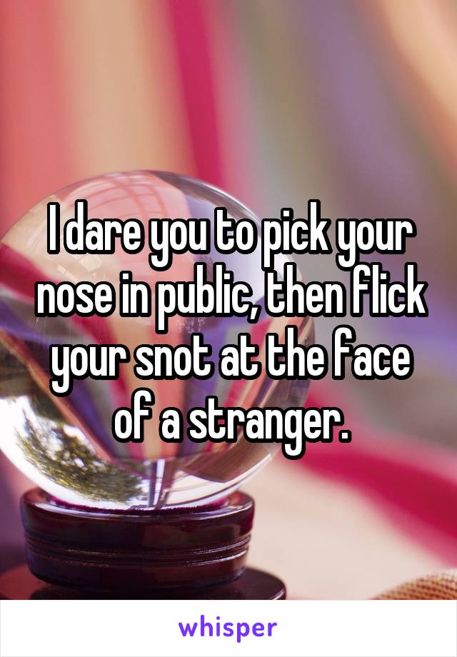 I dare you to pick your nose in public, then flick your snot at the face of a stranger.