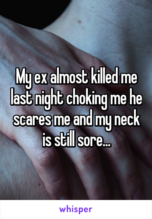 My ex almost killed me last night choking me he scares me and my neck is still sore...