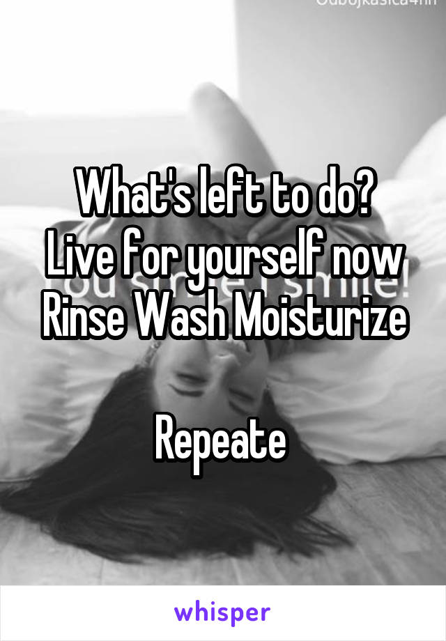 What's left to do?
Live for yourself now
Rinse Wash Moisturize 
Repeate 