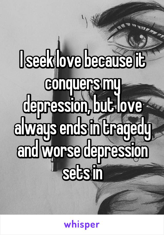 I seek love because it conquers my depression, but love always ends in tragedy and worse depression sets in