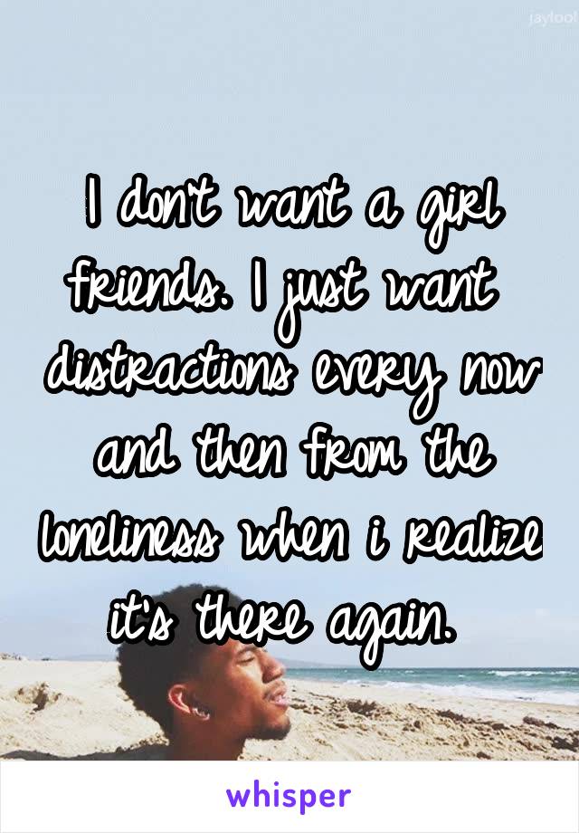 I don't want a girl friends. I just want  distractions every now and then from the loneliness when i realize it's there again. 