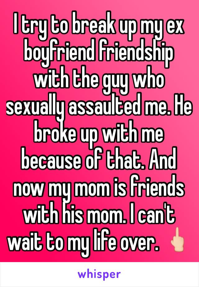 I try to break up my ex boyfriend friendship with the guy who sexually assaulted me. He broke up with me because of that. And now my mom is friends with his mom. I can't wait to my life over. 🖕🏻