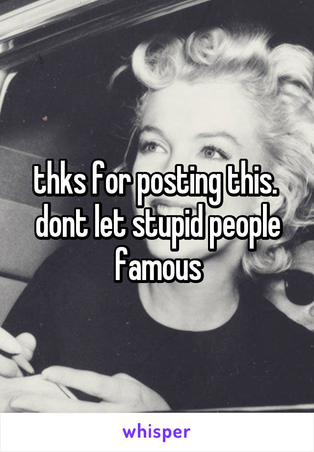 thks for posting this. 
dont let stupid people famous