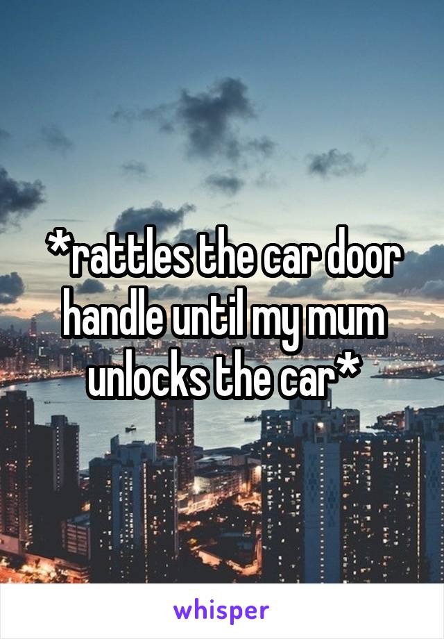*rattles the car door handle until my mum unlocks the car*