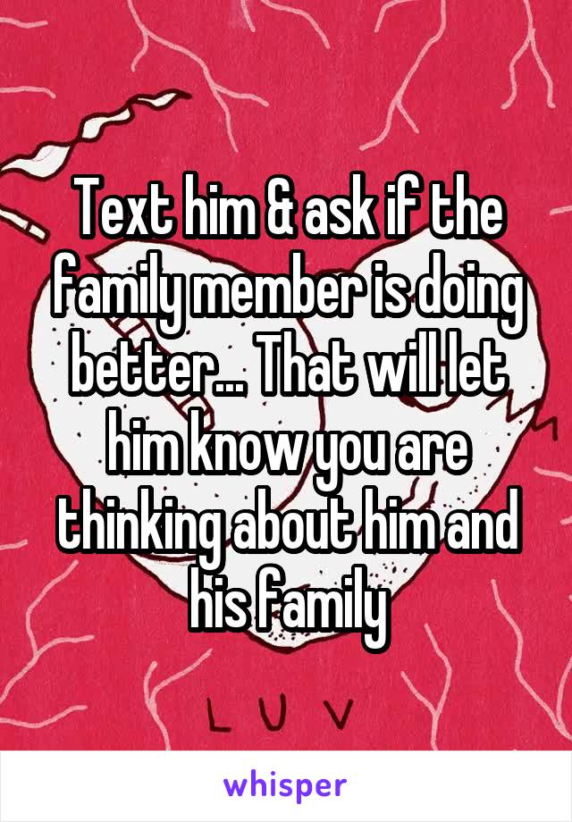 Text him & ask if the family member is doing better... That will let him know you are thinking about him and his family