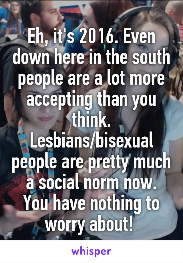 Eh, it's 2016. Even down here in the south people are a lot more accepting than you think. Lesbians/bisexual people are pretty much a social norm now. You have nothing to worry about! 