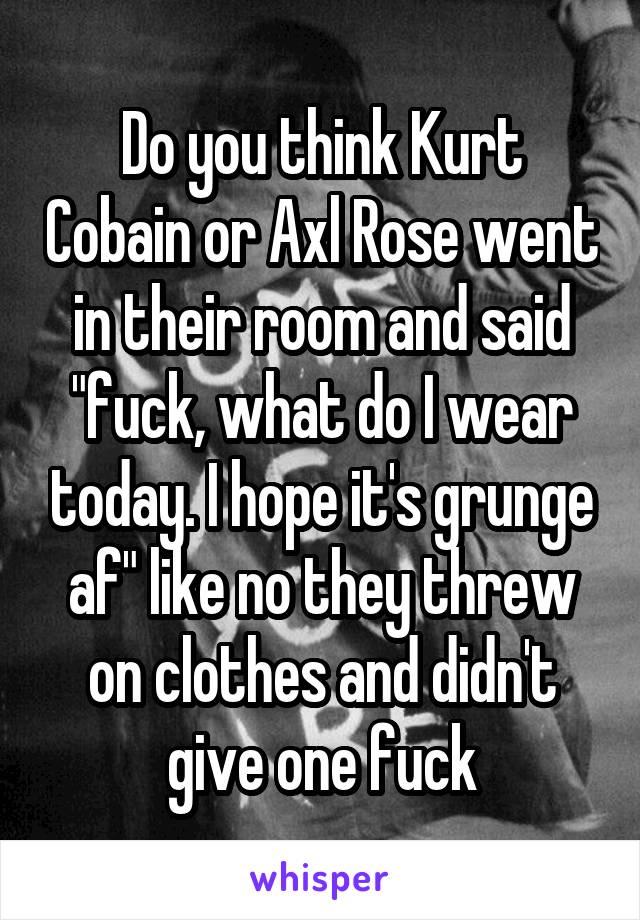 Do you think Kurt Cobain or Axl Rose went in their room and said "fuck, what do I wear today. I hope it's grunge af" like no they threw on clothes and didn't give one fuck