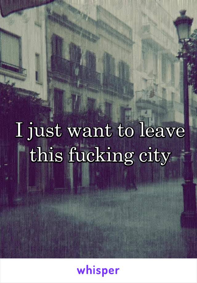 I just want to leave this fucking city