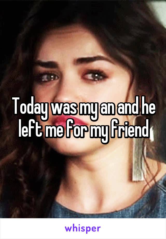 Today was my an and he left me for my friend