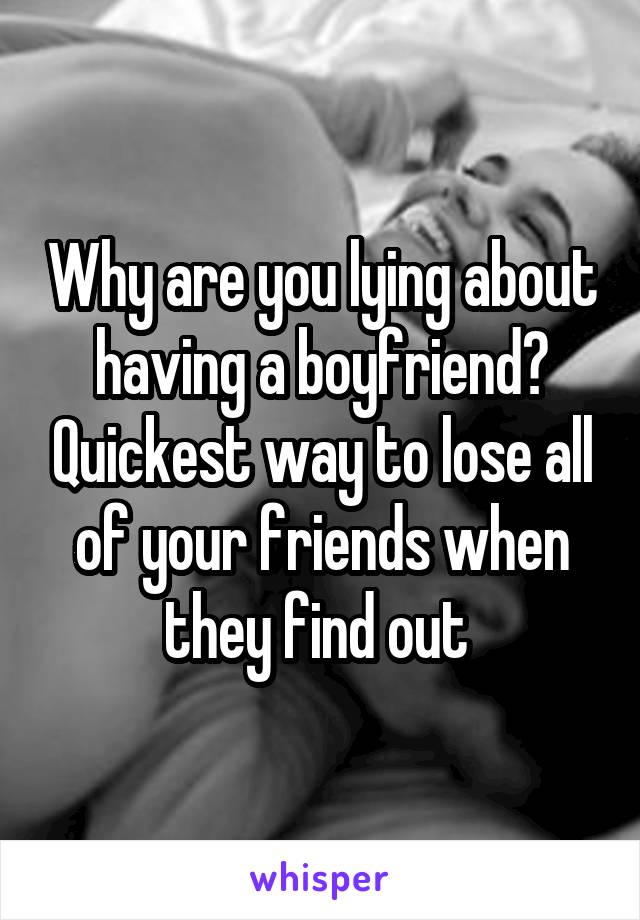 Why are you lying about having a boyfriend? Quickest way to lose all of your friends when they find out 