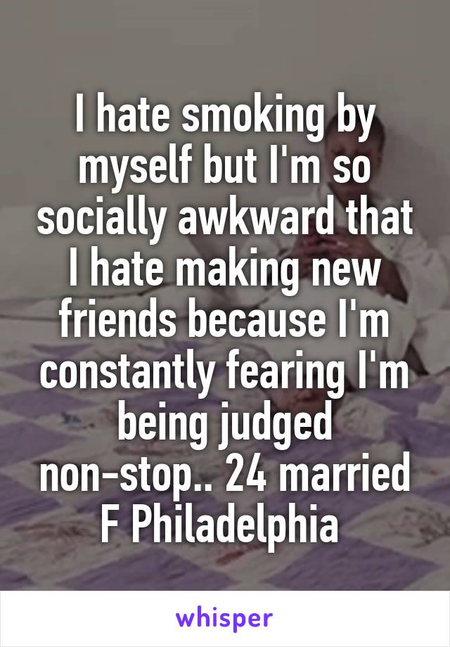 I hate smoking by myself but I'm so socially awkward that I hate making new friends because I'm constantly fearing I'm being judged non-stop.. 24 married F Philadelphia 