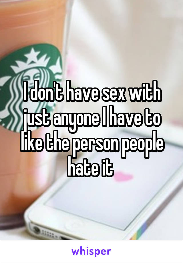 I don't have sex with just anyone I have to like the person people hate it 