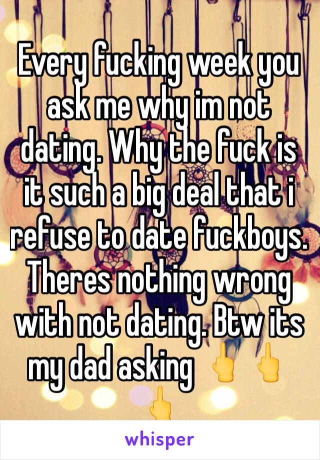 Every fucking week you ask me why im not dating. Why the fuck is it such a big deal that i refuse to date fuckboys. Theres nothing wrong with not dating. Btw its my dad asking 🖕🖕🖕