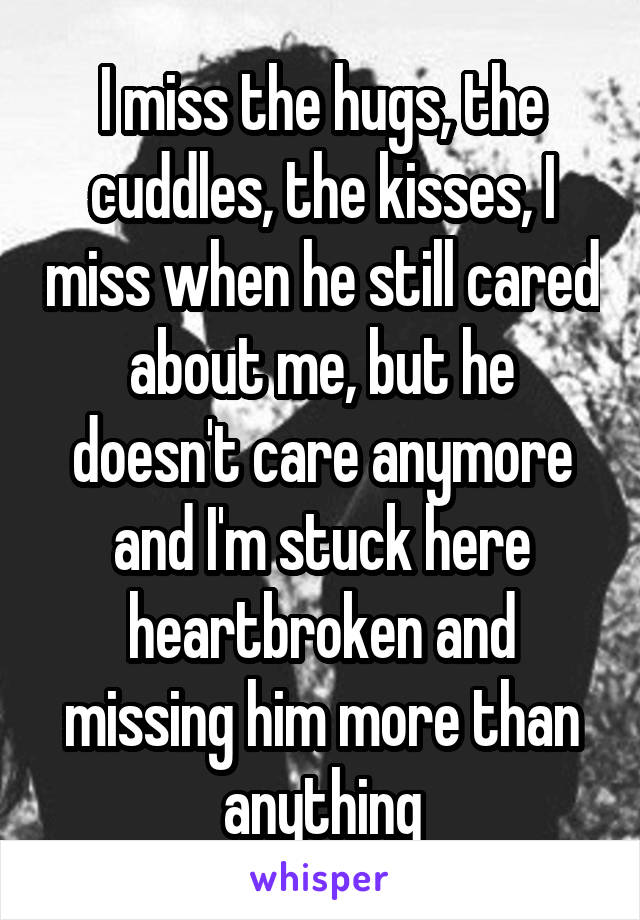 I miss the hugs, the cuddles, the kisses, I miss when he still cared about me, but he doesn't care anymore and I'm stuck here heartbroken and missing him more than anything