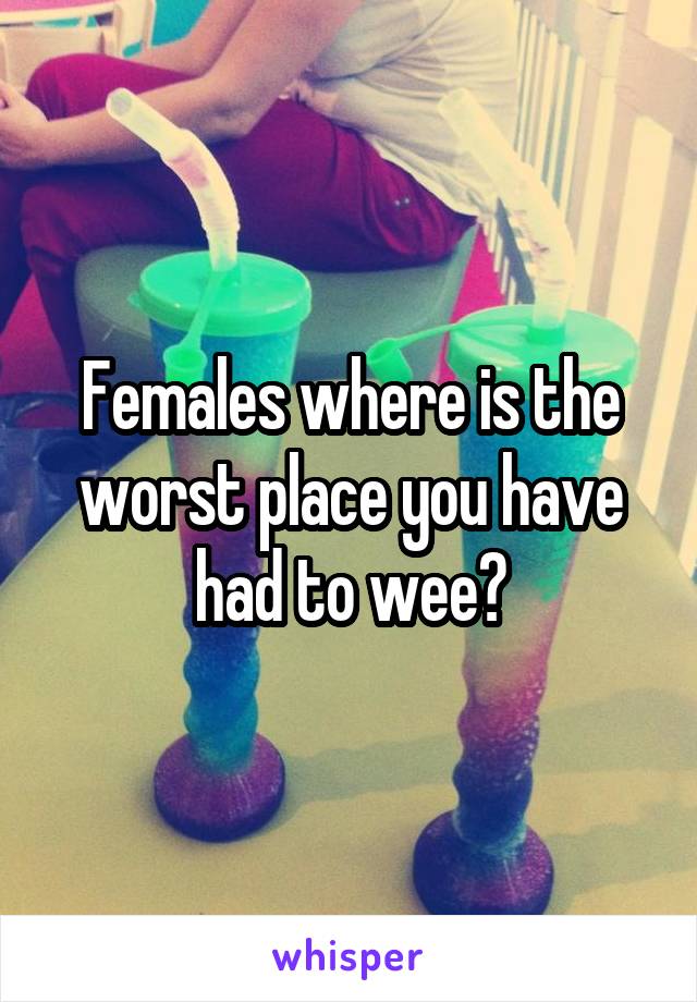 Females where is the worst place you have had to wee?