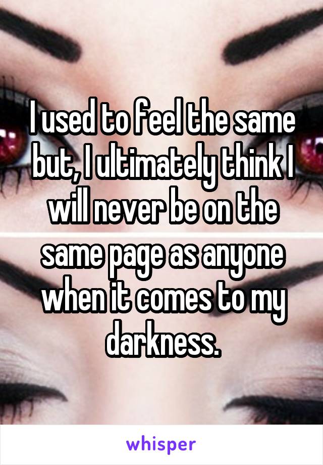 I used to feel the same but, I ultimately think I will never be on the same page as anyone when it comes to my darkness.