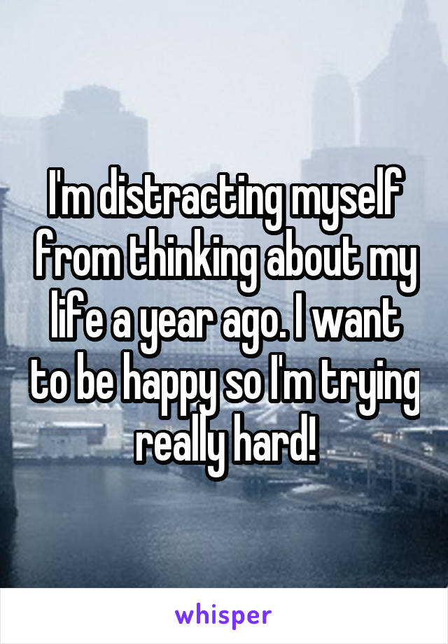 I'm distracting myself from thinking about my life a year ago. I want to be happy so I'm trying really hard!