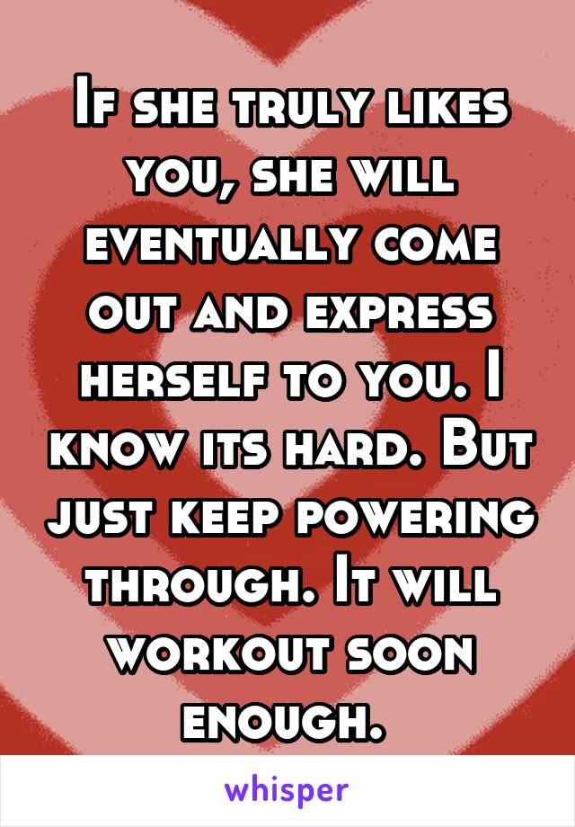 If she truly likes you, she will eventually come out and express herself to you. I know its hard. But just keep powering through. It will workout soon enough. 
