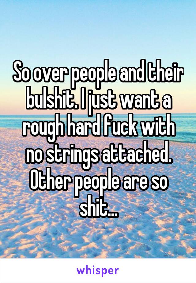So over people and their bulshit. I just want a rough hard fuck with no strings attached. Other people are so shit...