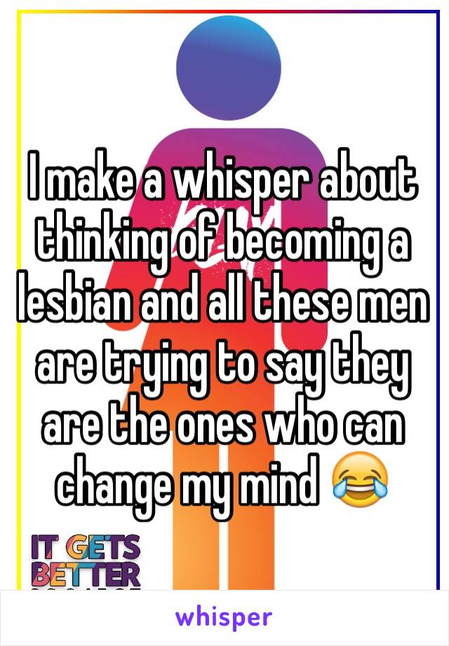 I make a whisper about thinking of becoming a lesbian and all these men are trying to say they are the ones who can change my mind 😂