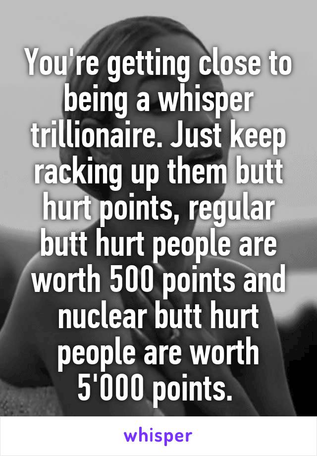 You're getting close to being a whisper trillionaire. Just keep racking up them butt hurt points, regular butt hurt people are worth 500 points and nuclear butt hurt people are worth 5'000 points. 