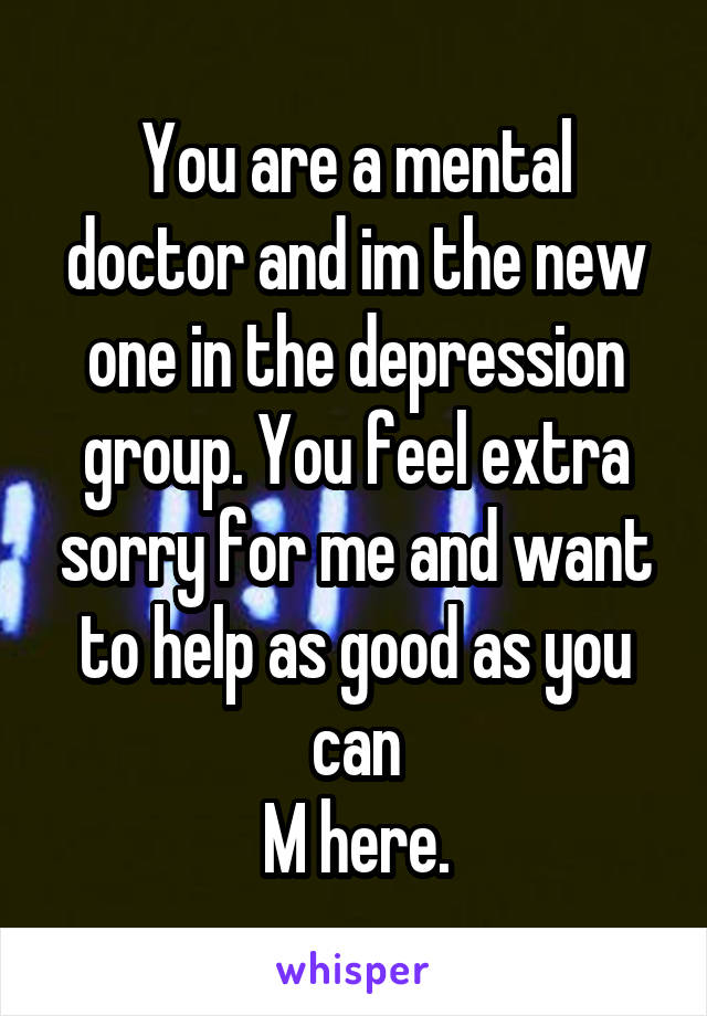 You are a mental doctor and im the new one in the depression group. You feel extra sorry for me and want to help as good as you can
M here.