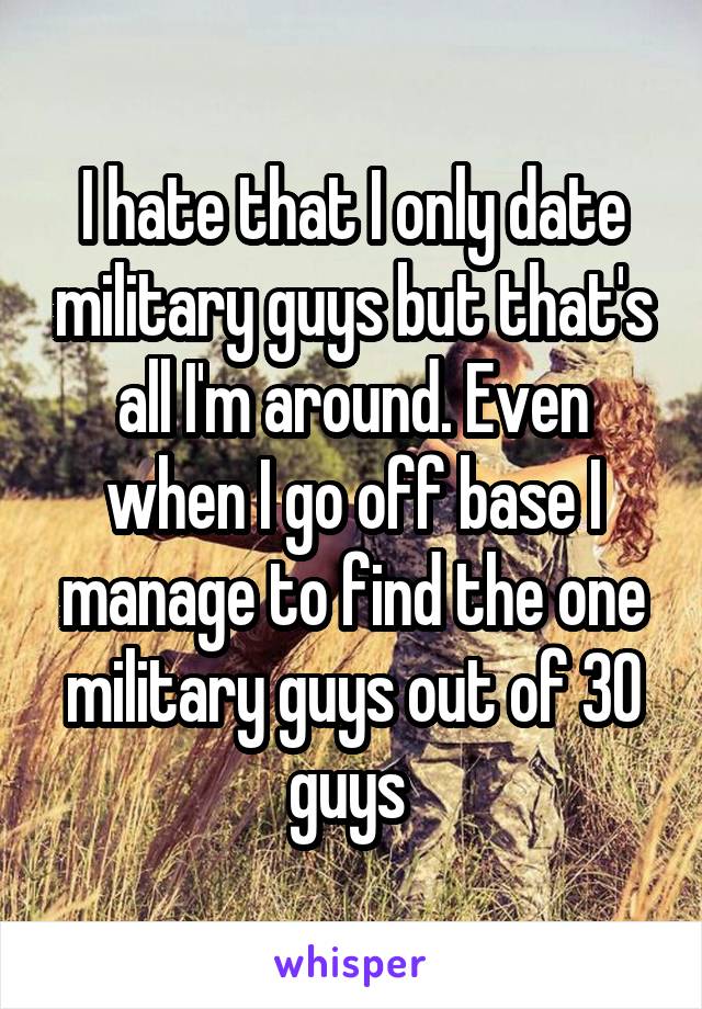I hate that I only date military guys but that's all I'm around. Even when I go off base I manage to find the one military guys out of 30 guys 