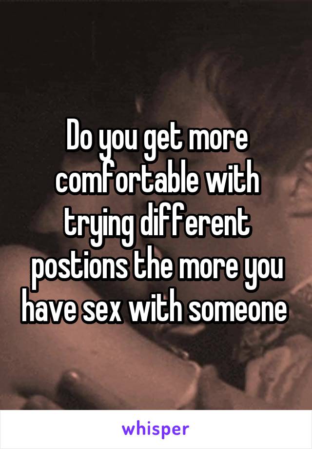 Do you get more comfortable with trying different postions the more you have sex with someone 