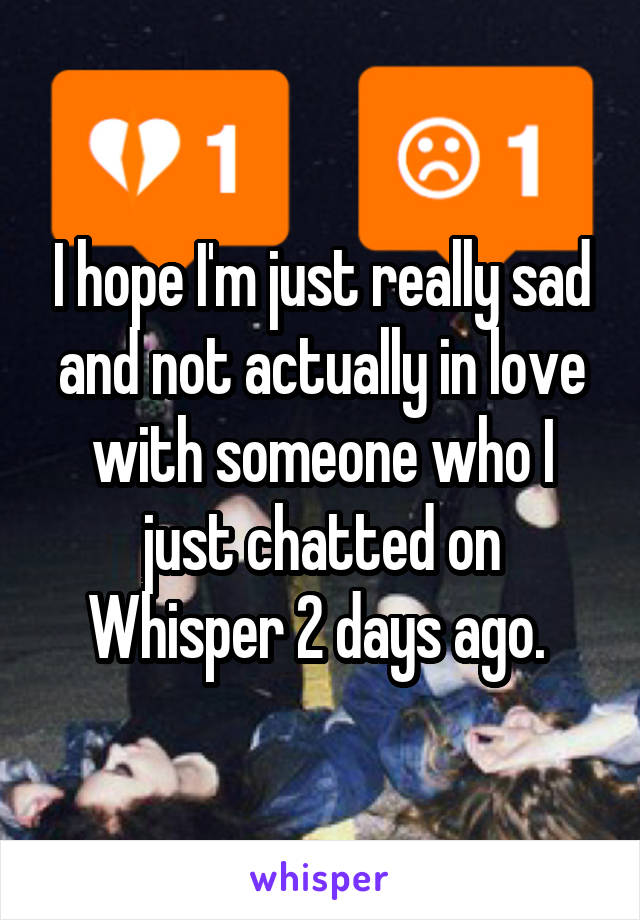 I hope I'm just really sad and not actually in love with someone who I just chatted on Whisper 2 days ago. 