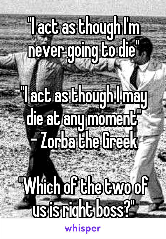 "I act as though I'm never going to die"

"I act as though I may die at any moment"
- Zorba the Greek

"Which of the two of us is right boss?"