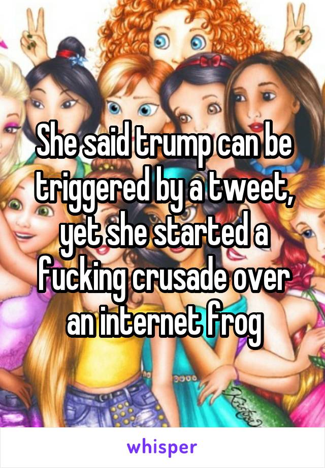 She said trump can be triggered by a tweet, yet she started a fucking crusade over an internet frog