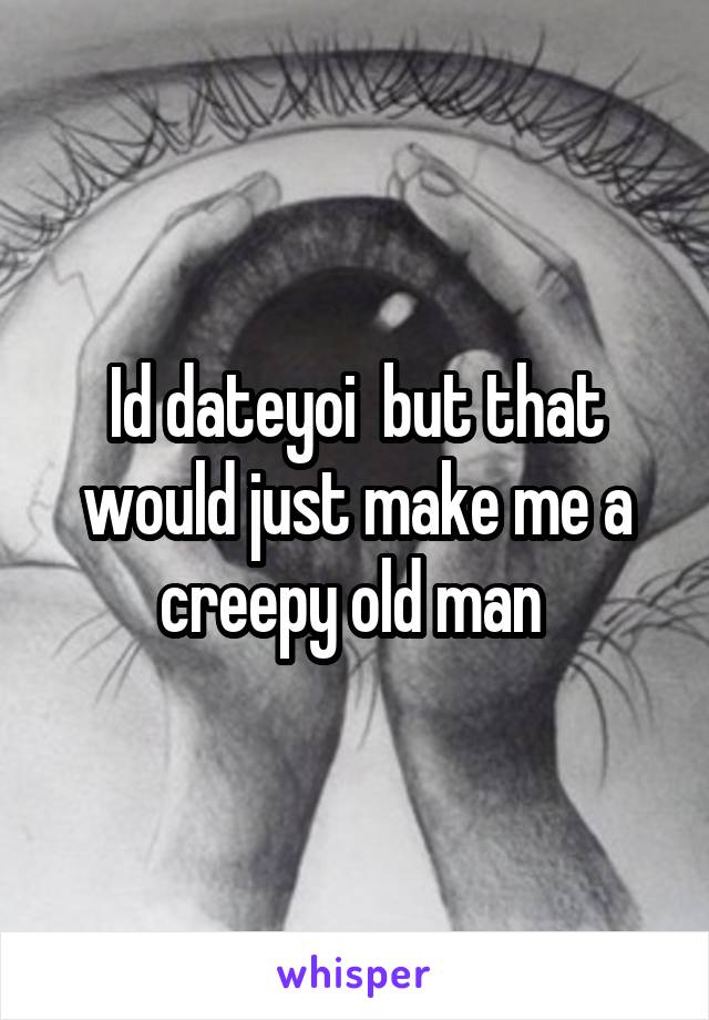 Id dateyoi  but that would just make me a creepy old man 