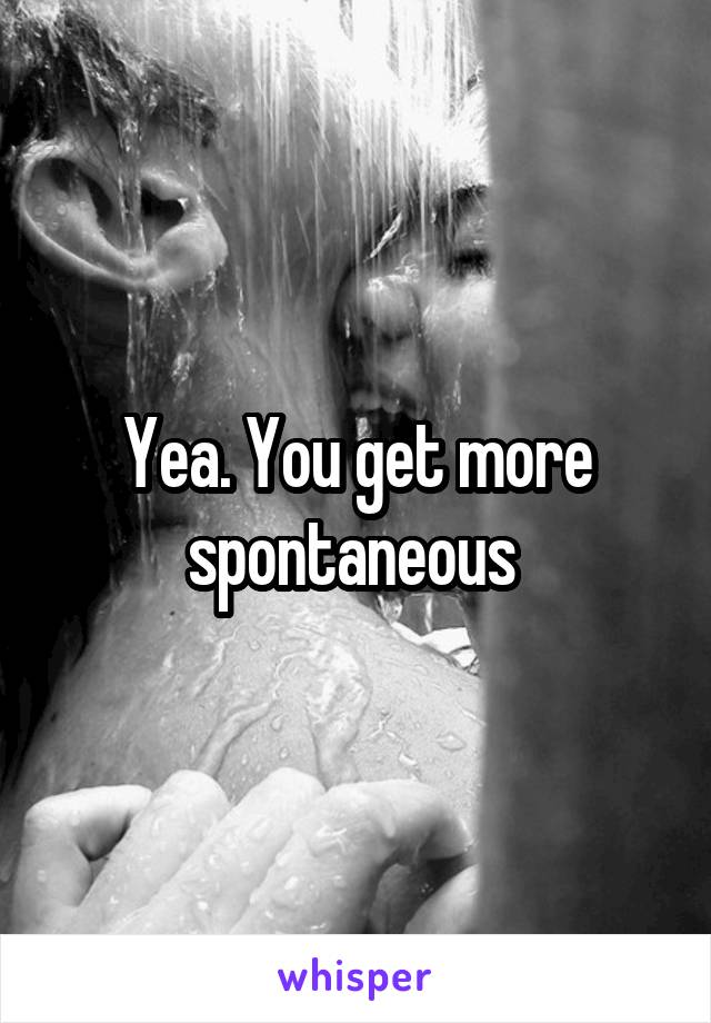 Yea. You get more spontaneous 