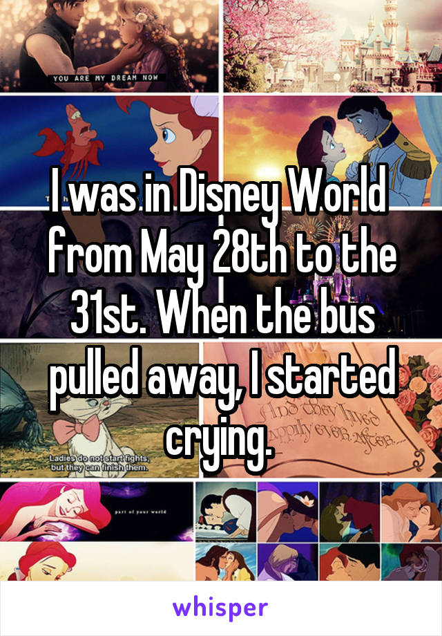 I was in Disney World  from May 28th to the 31st. When the bus pulled away, I started crying. 