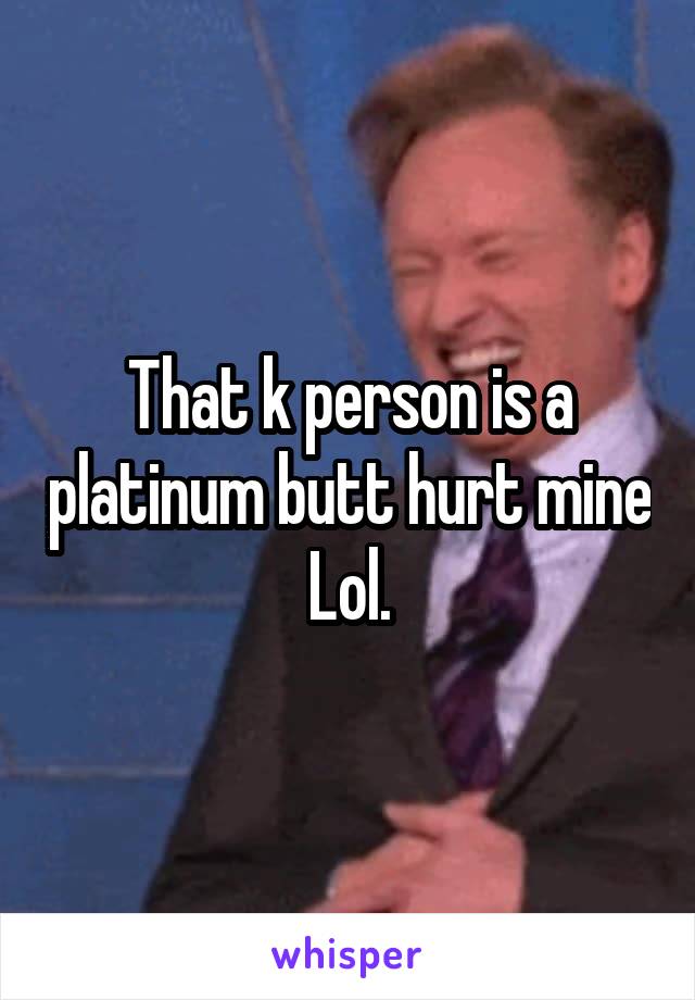 That k person is a platinum butt hurt mine Lol.