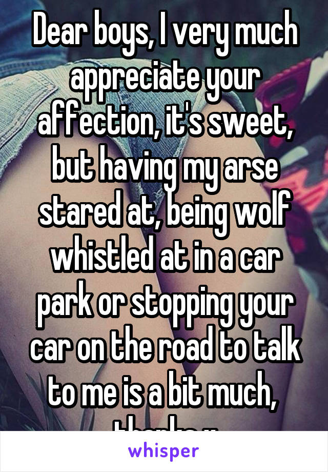 Dear boys, I very much appreciate your affection, it's sweet, but having my arse stared at, being wolf whistled at in a car park or stopping your car on the road to talk to me is a bit much, 
thanks x