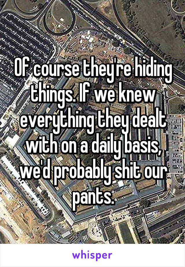 Of course they're hiding things. If we knew everything they dealt with on a daily basis, we'd probably shit our pants.