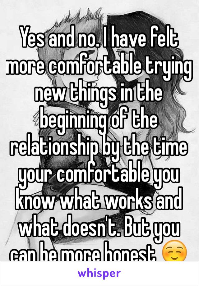 Yes and no. I have felt more comfortable trying new things in the beginning of the relationship by the time your comfortable you know what works and what doesn't. But you can be more honest ☺️