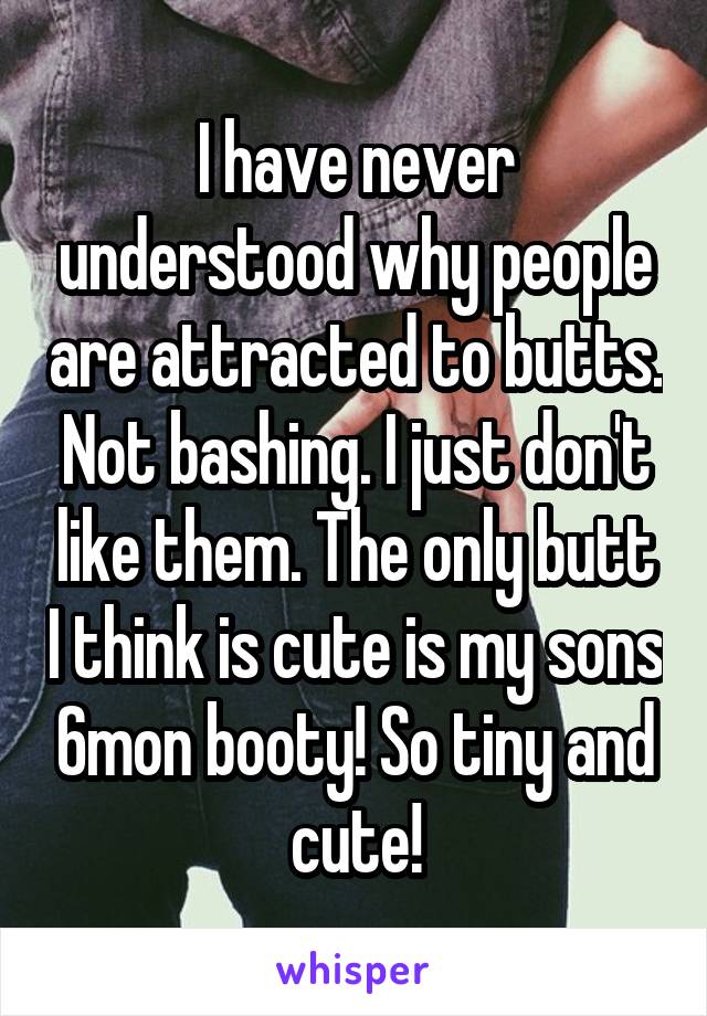I have never understood why people are attracted to butts. Not bashing. I just don't like them. The only butt I think is cute is my sons 6mon booty! So tiny and cute!