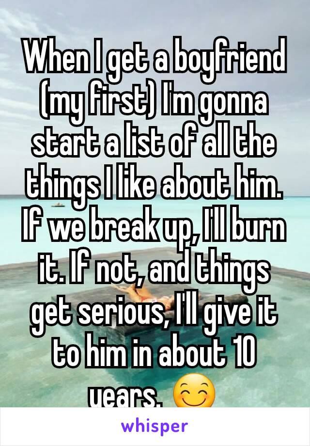 When I get a boyfriend (my first) I'm gonna start a list of all the things I like about him. If we break up, I'll burn it. If not, and things get serious, I'll give it to him in about 10 years. 😊