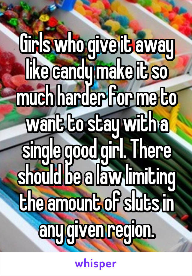 Girls who give it away like candy make it so much harder for me to want to stay with a single good girl. There should be a law limiting the amount of sluts in any given region.