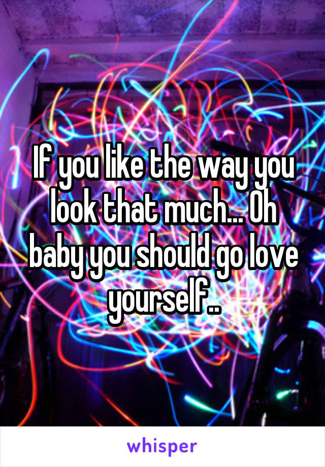 If you like the way you look that much... Oh baby you should go love yourself..