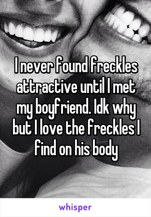 I never found freckles attractive until I met my boyfriend. Idk why but I love the freckles I find on his body