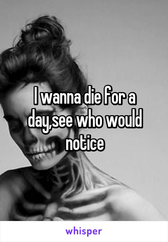 I wanna die for a day,see who would notice